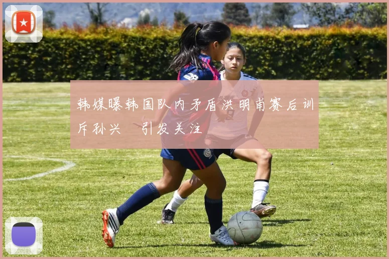 韩媒曝韩国队内矛盾洪明甫赛后训斥孙兴慜引发关注