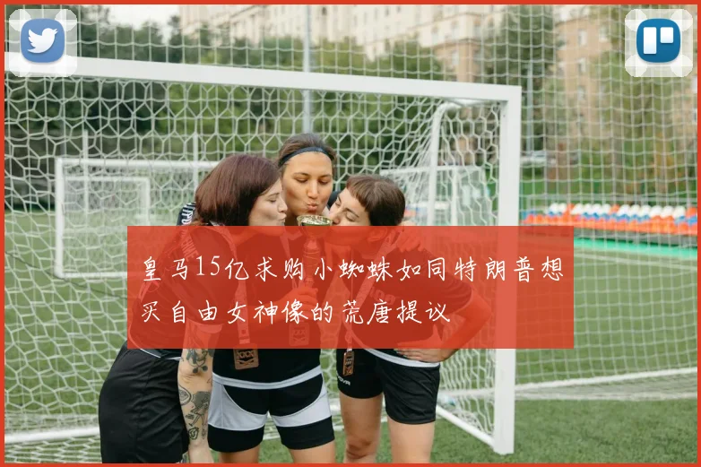皇马15亿求购小蜘蛛如同特朗普想买自由女神像的荒唐提议