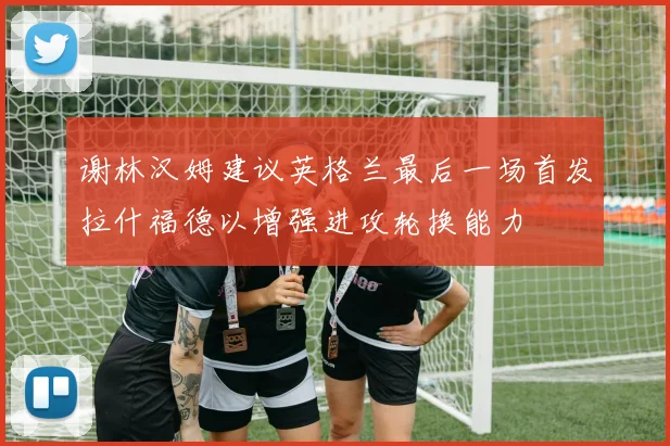 谢林汉姆建议英格兰最后一场首发拉什福德以增强进攻轮换能力