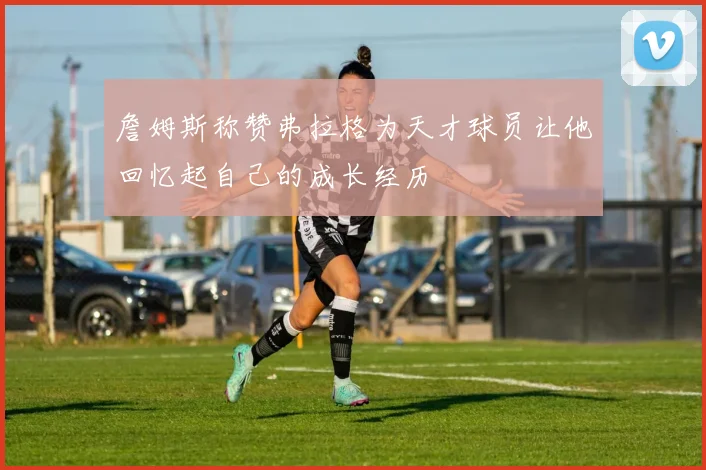 詹姆斯称赞弗拉格为天才球员让他回忆起自己的成长经历