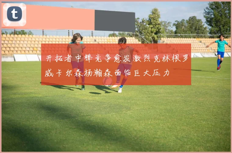 开拓者中锋竞争愈发激烈克林根罗威卡尔森杨瀚森面临巨大压力