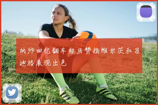 纳帅回忆翻车经历赞扬维尔茨和吕迪格表现出色