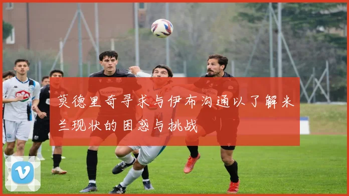 莫德里奇寻求与伊布沟通以了解米兰现状的困惑与挑战