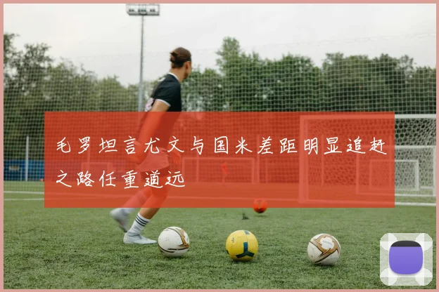 毛罗坦言尤文与国米差距明显追赶之路任重道远