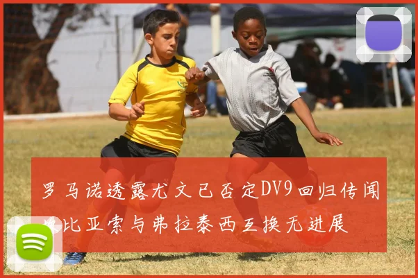 罗马诺透露尤文已否定DV9回归传闻坎比亚索与弗拉泰西互换无进展