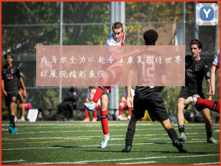 内马尔全力以赴专注康复期待世界杯展现精彩表现