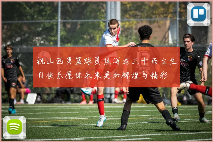 祝山西男篮球员焦海龙三十而立生日快乐愿你未来更加辉煌与精彩