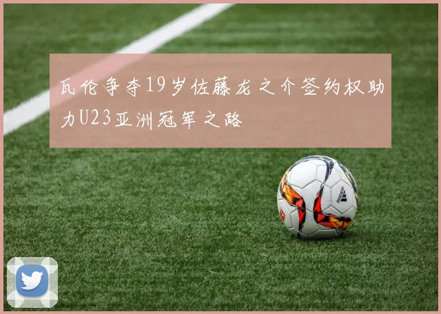 瓦伦争夺19岁佐藤龙之介签约权助力U23亚洲冠军之路