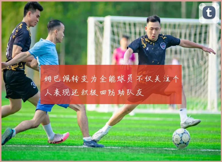 姆巴佩转变为全能球员不仅关注个人表现还积极回防助队友