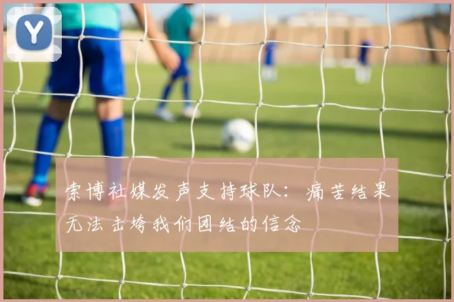 索博社媒发声支持球队：痛苦结果无法击垮我们团结的信念